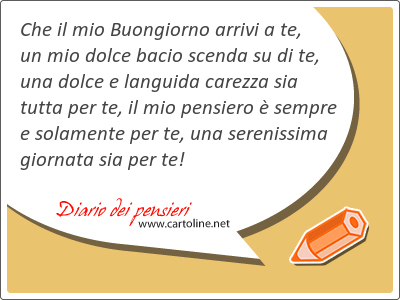 Che il mio Buongiorno arrivi a te, un mio dolce bacio scenda su di te, una dolce e languida carezza sia tutta per te, il mio pensiero  sempre e solamente per te, una serenissima giornata sia per te!