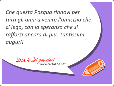 Che questa Pasqua rinnovi per tutti gli anni a venire l'amicizia che ci lega, con la speranza che si rafforzi ancora di pi. Tantissimi auguri!