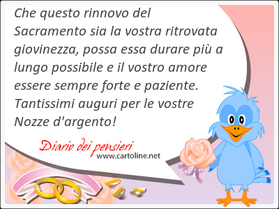 Che questo rinnovo del Sacramento sia la vostra ritrovata giovinezza, possa essa durare pi a lungo possibile e il vostro amore essere sempre forte e paziente. Tantissimi auguri per le vostre Nozze d'argento!