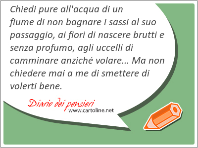 Chiedi pure all'acqua di un fiume di non bagnare i sassi al suo passaggio, ai fiori di nascere brutti e senza profumo, agli uccelli di camminare anzich volare... Ma non <strong>chiedere</strong> mai a me di smettere di volerti bene.