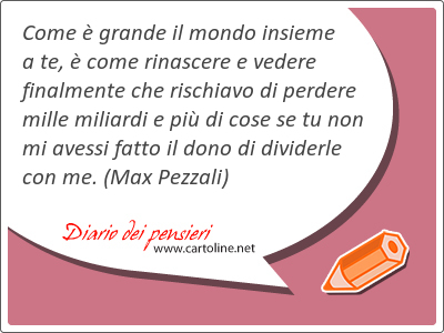 Come  grande il mondo insieme a te,  come rinascere e <strong>vedere</strong> finalmente che rischiavo di perdere mille miliardi e pi di cose se tu non mi avessi fatto il dono di dividerle con me.