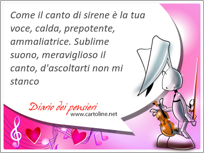 Come il canto di sirene  la tua voce, calda, prepotente, ammaliatrice. Sublime suono, meraviglioso il canto, d'ascoltarti non mi stanco