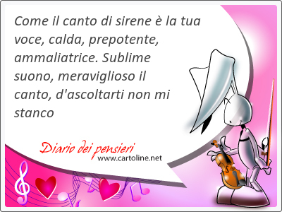 Come il canto di sirene  la tua <strong>voce</strong>, calda, prepotente, ammaliatrice. Sublime suono, meraviglioso il canto, d'ascoltarti non mi stanco