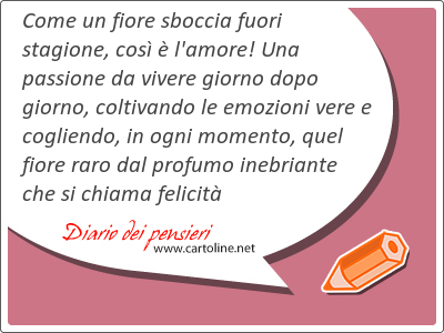 Come un fiore sboccia fuori stagione, cos  l'amore! Una passione da <strong>vivere</strong> giorno dopo giorno, coltivando le emozioni vere e cogliendo, in ogni momento, quel fiore raro dal profumo inebriante che si chiama felicit