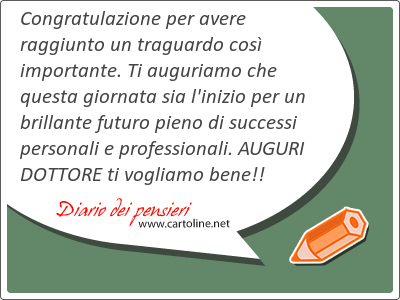 Congratulazione per avere raggiunto un traguardo così importante. Ti auguriamo che questa giornata sia l'inizio per un brillante futuro pieno di successi personali e professionali. AUGURI <strong>DOTTORE</strong> ti vogliamo bene!!