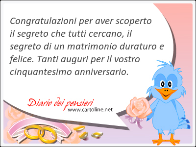 Congratulazioni per aver scoperto il segreto che tutti cercano, il segreto di un matrimonio duraturo e felice. Tanti <strong>auguri</strong> per il vostro cinquantesimo anniversario.