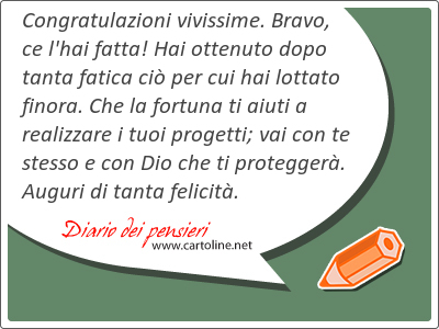 <strong>Congratulazioni</strong> vivissime. Bravo, ce l'hai fatta! Hai ottenuto dopo tanta fatica ci per cui hai lottato finora. Che la fortuna ti aiuti a realizzare i tuoi progetti; vai con te stesso e con Dio che ti protegger. Auguri di tanta felicit.