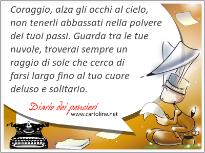 Coraggio, alza gli occhi al cielo, non tenerli abbassati nella polvere dei tuoi passi. Guarda tra le tue nuvole, troverai sempre un raggio di sole che cerca di farsi largo <strong>fino</strong> al tuo cuore deluso e solitario.