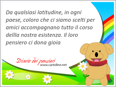 Da qualsiasi latitudine, in ogni paese, coloro che ci siamo scelti per amici accompagnano tutto il corso dellla nostra esistenza. Il loro pensiero ci dona gioia