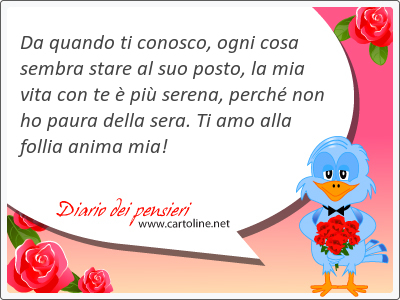 Da quando ti conosco, ogni cosa sembra stare al suo posto, la mia vita con te  pi serena, perch non ho paura della sera. Ti amo alla follia anima mia!