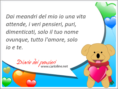 Dai meandri del mio io una vita attende, i veri pensieri, puri, dimenticati, solo il tuo nome <strong>ovunque</strong>, tutto l'amore, solo io e te.