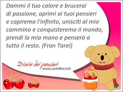 Dammi il tuo <strong>calore</strong> e brucerai di passione, aprimi ai tuoi pensieri e capiremo l'infinito, unisciti al mio cammino e conquisteremo il mondo, prendi la mia mano e penser a tutto il resto.