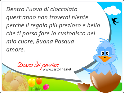 Dentro l'uovo di cioccolato quest'anno non troverai niente perch il regalo pi prezioso e bello che ti possa fare lo custodisco nel mio cuore, Buona Pasqua amore.