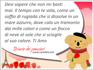 Devi sapere che non mi basti mai. Il tempo con te vola, come un soffio di rugiada che si dissolve in un mare azzurro, dove cala un tramonto dai mille colori e come un fiocco di neve al <strong>sole</strong> che si scioglie al suo calore. Ti Amo