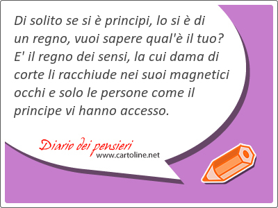 Di solito se si è principi, lo si è di un regno, vuoi sapere qual'è il tuo? E' il regno dei sensi, la cui dama di corte li racchiude nei suoi magnetici occhi e solo le persone come il principe vi hanno accesso.