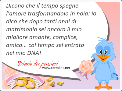 Dicono che il tempo spegne l'amore trasformandolo in noia: io dico che dopo tanti anni di matrimonio sei ancora il mio migliore <strong>amante</strong>, complice, amico... col tempo sei entrato nel mio DNA!