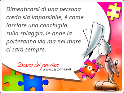 Dimenticarsi di una persona credo sia impossibile,  come lasciare una conchiglia sulla spiaggia, le onde la porteranno via ma nel mare ci sar sempre.