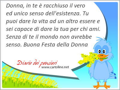 Donna, in te  racchiuso il vero ed unico senso dell'esistenza. Tu puoi dare la vita ad un altro essere e sei capace di dare la tua per chi ami. Senza di te il mondo non avrebbe senso. Buona Festa della Donna