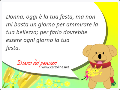 Donna, oggi  la tua festa, ma non mi basta un giorno per ammirare la tua bellezza; per farlo dovrebbe essere ogni giorno la tua festa.