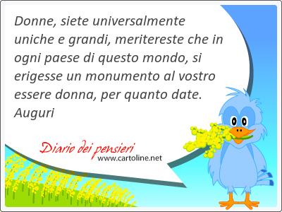 Donne, siete universalmente uniche e grandi, meritereste che in ogni paese di questo mondo, si erigesse un monumento al vostro essere donna, per quanto date. Auguri