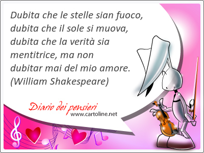 Dubita che le stelle sian fuoco, dubita che il sole si muova, dubita che la verit sia mentitrice, ma non dubitar mai del mio amore.