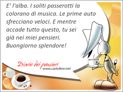E' l'alba. I soliti passerotti la colorano di musica. Le prime auto sfrecciano veloci. E mentre accade tutto questo, tu sei già nei miei pensieri. Buongiorno splendore!
