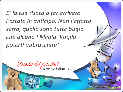 E' la tua risata a far arrivare l'estate in anticipo. Non l'effetto serra, quelle sono tutte bugie che dicono i Media. Voglio poterti abbracciare!