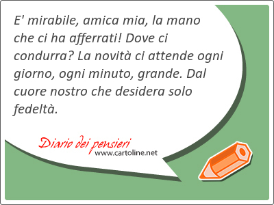 E' mirabile, amica mia, la mano che ci ha afferrati! Dove ci condurra? La novit ci attende ogni giorno, ogni <strong>minuto</strong>, grande. Dal cuore nostro che desidera solo fedelt.