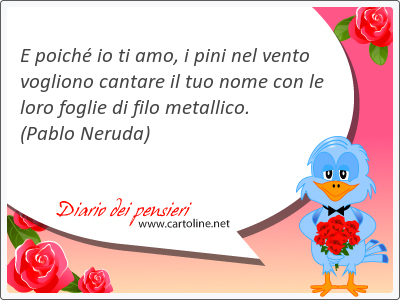 E poich io ti amo, i pini nel <strong>vento</strong> vogliono cantare il tuo nome con le loro foglie di filo metallico.