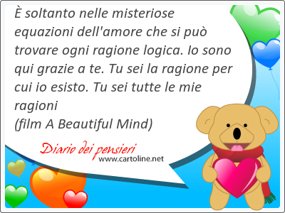  soltanto nelle misteriose equazioni dell'amore che si pu trovare ogni <strong>ragione</strong> logica. Io sono qui grazie a te. Tu sei la <strong>ragione</strong> per cui io esisto. Tu sei tutte le mie ragioni