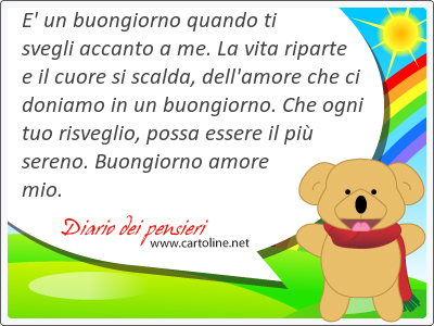 E' un buongiorno quando ti svegli accanto a me. La vita riparte e il cuore si scalda, dell'amore che ci doniamo in un buongiorno. Che ogni tuo <strong>risveglio</strong>, possa essere il pi sereno. Buongiorno amore mio.