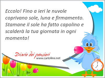 Eccolo! Fino a ieri le nuvole coprivano sole, luna e firmamento. Stamane il sole ha fatto capolino e scalder la tua giornata in ogni momento!