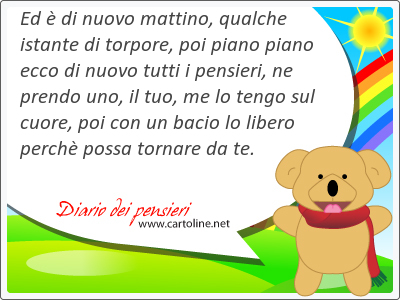 Ed  di nuovo mattino, qualche istante di torpore, poi piano piano ecco di nuovo tutti i pensieri, ne prendo uno, il tuo, me lo tengo sul cuore, poi con un <strong>bacio</strong> lo libero perch possa tornare da te.