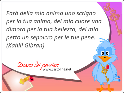 Far della mia anima uno scrigno per la tua anima, del mio cuore una dimora per la tua bellezza, del mio petto un sepolcro per le tue pene.