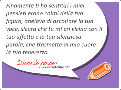 Finamente ti ho sentita! i miei pensieri erano colmi della tua figura, anelavo di ascoltare la tua voce, sicura che tu mi eri vicina con il tuo affetto e la tua silenziosa parola, che trasmette al mio cuore la tua tenerezza.