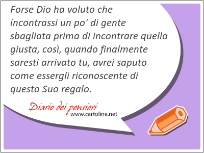 Forse Dio ha voluto che incontrassi un po' di gente sbagliata prima di incontrare quella giusta, cos, quando finalmente saresti arrivato tu, avrei saputo come essergli riconoscente di questo Suo regalo.