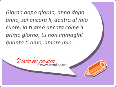 Giorno dopo giorno, anno dopo anno, sei ancora li, dentro al mio <strong>cuore</strong>, io ti amo ancora come il primo giorno, tu non immagini quanto ti amo, amore mio.