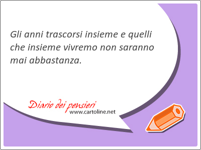 Gli anni trascorsi insieme e quelli che insieme vivremo non saranno mai abbastanza.