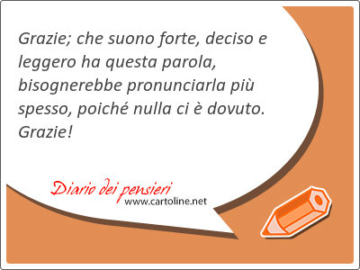 Grazie; che suono forte, deciso e leggero ha questa parola, bisognerebbe pronunciarla pi spesso, poich nulla ci  dovuto. <strong>Grazie</strong>!