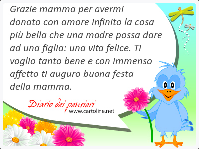 Grazie mamma per avermi donato con amore infinito la <strong>cosa</strong> più bella che una madre possa dare ad una figlia: una vita felice. Ti voglio tanto bene e con immenso affetto ti auguro buona festa della mamma.