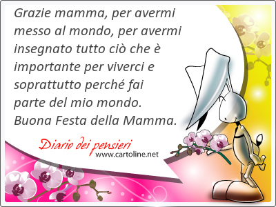 Grazie mamma, per avermi messo al mondo, per avermi insegnato tutto ci che  importante per viverci e soprattutto perch fai parte del mio mondo. Buona Festa della Mamma.