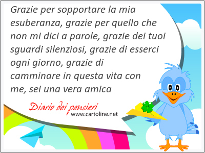 Grazie per sopportare la mia esuberanza, grazie per quello che non mi dici a parole, grazie dei tuoi sguardi silenziosi, grazie di esserci ogni giorno, grazie di camminare in questa vita con me, sei una vera amica