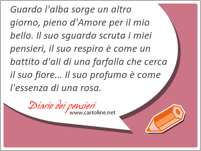 Guardo l'alba sorge un altro giorno, pieno d'Amore per il mio bello. Il suo sguardo scruta i miei pensieri, il suo respiro  come un battito d'ali di una farfalla che cerca il suo <strong>fiore</strong>... Il suo profumo  come l'essenza di una rosa.