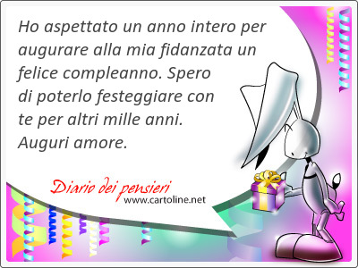 Ho aspettato un anno intero per augurare alla mia fidanzata un <strong>felice</strong> compleanno. Spero di poterlo festeggiare con te per altri mille anni. Auguri amore.