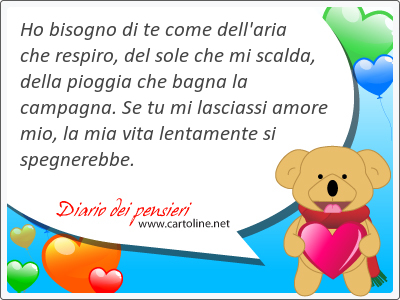 Ho bisogno di te come dell'aria che respiro, del sole che mi scalda, della <strong>pioggia</strong> che bagna la campagna. Se tu mi lasciassi amore mio, la mia vita lentamente si spegnerebbe.