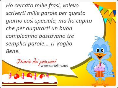 Ho cercato mille frasi, volevo scriverti mille parole per questo giorno cos speciale, ma ho capito che per augurarti un buon compleanno bastavano tre semplici parole... Ti Voglio Bene.