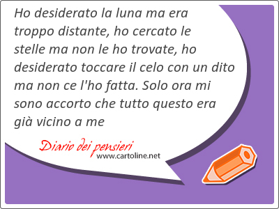 Ho desiderato la luna ma era troppo dis<strong>tante</strong>, ho cercato le stelle ma non le ho trovate, ho desiderato toccare il celo con un dito ma non ce l'ho fatta. Solo ora mi sono accorto che tutto questo era gi vicino a me