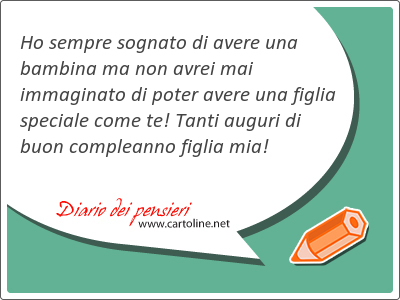 Ho sempre sognato di avere una bambina ma non avrei mai immaginato di poter avere una figlia speciale come te! Tanti auguri di buon compleanno figlia mia!