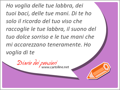 Ho voglia delle tue labbra, dei tuoi baci, delle tue mani. Di te ho solo il ricordo del tuo viso che raccoglie le tue labbra, il suono del tuo dolce sorriso e le tue mani che mi accarezzano teneramente. Ho voglia di te