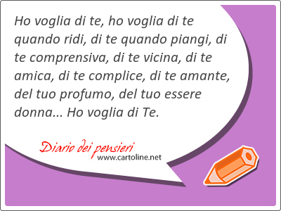 Ho voglia di te, ho voglia di te quando ridi, di te quando piangi, di te comprensiva, di te vicina, di te amica, di te complice, di te amante, del tuo profumo, del tuo essere donna... Ho voglia di Te.